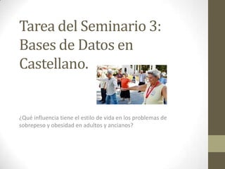 Tarea del Seminario 3:
Bases de Datos en
Castellano.

¿Qué influencia tiene el estilo de vida en los problemas de
sobrepeso y obesidad en adultos y ancianos?

 