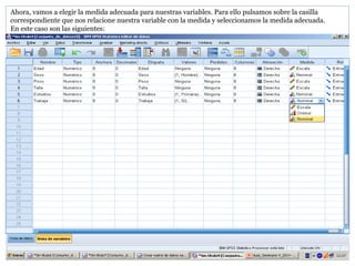 Ahora, vamos a elegir la medida adecuada para nuestras variables. Para ello pulsamos sobre la casilla
correspondiente que nos relacione nuestra variable con la medida y seleccionamos la medida adecuada.
En este caso son las siguientes:
 