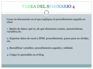TAREA DEL SEMINARIO 4
Crear un documento en el que expliques el procedimiento seguido en
clase:
1. Matriz de datos: qué es, de qué elementos consta, características,
variables,etc.
2. Exportar datos de excel a SPSS: procedimiento, pasos para no olvidar,
etc.
3. Recodificar variables: procedimiento seguido y utilidad.
4. Colgar lo aprendido en el blog.
 