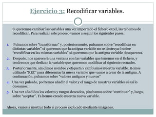 Ejercicio 3: Recodificar variables.
Si queremos cambiar las variables una vez importado el fichero excel, las tenemos de
recodificar. Para realizar este proceso vamos a seguir los siguientes pasos:
1. Pulsamos sobre “transformar” y, posteriormente, pulsamos sobre “recodificar en
distintas variables” si queremos que la antigua variable no se destruya ó sobre
“recodificar en las mismas variables” si queremos que la antigua variable desaparezca.
2. Después, nos aparecerá una ventana con las variables que tenemos en el fichero, y
tendremos que deslizar la variable que queremos modificar al siguiente recuadro.
3. Posteriormente, añadimos nombre y etiqueta y cambiamos nuestra variable. Hemos
utilizado “REC” para diferenciar la nueva variable que vamos a crear de la antigua. A
continuación, pulsamos sobre “valores antiguos y nuevos”
4. Una vez pulsado, podremos añadir el valor y el rango de nuestras variables si así lo
deseamos.
5. Una vez añadidos los valores y rangos deseados, pinchamos sobre “continuar” y, luego,
sobre “aceptar”. Ya hemos creado nuestra nueva variable.
Ahora, vamos a mostrar todo el proceso explicado mediante imágenes.
 