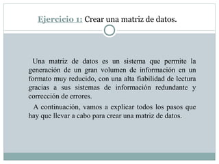 Ejercicio 1: Crear una matriz de datos.
Una matriz de datos es un sistema que permite la
generación de un gran volumen de información en un
formato muy reducido, con una alta fiabilidad de lectura
gracias a sus sistemas de información redundante y
corrección de errores.
A continuación, vamos a explicar todos los pasos que
hay que llevar a cabo para crear una matriz de datos.
 