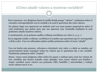 ¿Cómo añadir valores a nuestras variables?
Para comenzar, nos dirigimos hacia la casilla donde ponga “valores” y pulsamos sobre el
recuadro correspondiente con la variable a la cual le queremos dar unos valores.
En primer lugar nos aparecerá un símbolo azul con unos puntos suspensivos sobre el
cual tendremos que pulsar para que nos aparezca una ventanilla mediante la cual
podremos añadir nuestros valores.
A continuación, en la primera casilla a rellanar escribimos un valor (1, 2, 3...)
En la segunda casilla a rellenar, escribimos el nombre que queremos que le corresponda
a dicho valor. Una vez rellenadas ambas casillas pulsamos sobre el icono “añadir”
Una vez hecho este proceso, volvemos a introducir otro valor y a darle su nombre, así
sucesivamente hasta conseguir todos los valores que le queremos dar a esa variable.
Finalmente pulsamos sobre “aceptar”
Ahora, vemos unas imágenes sobre todos los pasos a realizar para crear los valores de
tres variables que hemos tomado como ejemplo: sexo cuyos valores son hombre y
mujer; estudios cuyos valores son primaria, ESO, bachiller y universidad; y trabaja
cuyos valores son sí u no.
 