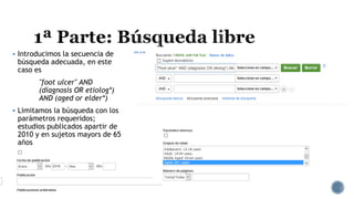  Introducimos la secuencia de
búsqueda adecuada, en este
caso es
''foot ulcer'' AND
(diagnosis OR etiolog*)
AND (aged or elder*)
Limitamos la búsqueda con los
parámetros requeridos;
estudios publicados apartir de
2010 y en sujetos mayors de 65
años