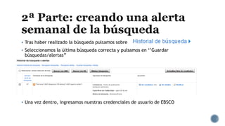  Tras haber realizado la búsqueda pulsamos sobre
 Seleccionamos la última búsqueda correcta y pulsamos en ‘’Guardar
búsquedas/alertas’’
 Una vez dentro, ingresamos nuestras credenciales de usuario de EBSCO
 