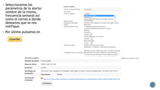  Seleccionamos los
parámetros de la alerta:
nombre de la misma,
frecuencia semanal así
como el correo a donde
deseamos que se nos
notifique.
 Por último pulsamos en
 