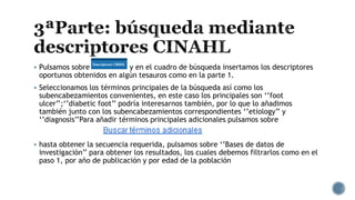  Pulsamos sobre y en el cuadro de búsqueda insertamos los descriptores
oportunos obtenidos en algún tesauros como en la parte 1.
 Seleccionamos los términos principales de la búsqueda así como los
subencabezamientos convenientes, en este caso los principales son ‘’foot
ulcer’’;‘’diabetic foot’’ podría interesarnos también, por lo que lo añadimos
también junto con los subencabezamientos correspondientes ‘’etiology’’ y
‘’diagnosis’’Para añadir términos principales adicionales pulsamos sobre
 hasta obtener la secuencia requerida, pulsamos sobre ‘’Bases de datos de
investigación’’ para obtener los resultados, los cuales debemos filtrarlos como en el
paso 1, por año de publicación y por edad de la población
 