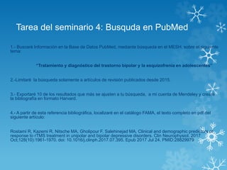 Tarea del seminario 4: Busquda en PubMed
1.- Buscaré Información en la Base de Datos PubMed, mediante búsqueda en el MESH, sobre el siguiente
tema:
“Tratamiento y diagnóstico del trastorno bipolar y la esquizofrenia en adolescentes”
2.-Limitaré la búsqueda solamente a artículos de revisión publicados desde 2015.
3.- Exportaré 10 de los resultados que más se ajusten a tu búsqueda, a mi cuenta de Mendeley y creare
la bibliografía en formato Harvard.
4.- A partir de esta referencia bibliográfica, localizaré en el catálogo FAMA, el texto completo en pdf del
siguiente artículo:
Rostami R, Kazemi R, Nitsche MA, Gholipour F, Salehinejad MA. Clinical and demographic predictors of
response to rTMS treatment in unipolar and bipolar depressive disorders. Clin Neurophysiol. 2017
Oct;128(10):1961-1970. doi: 10.1016/j.clinph.2017.07.395. Epub 2017 Jul 24. PMID:28829979
 