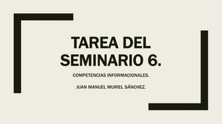 TAREA DEL
SEMINARIO 6.
COMPETENCIAS INFORMACIONALES.
JUAN MANUEL MURIEL SÁNCHEZ.
 