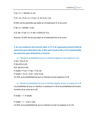 Estadística Tarea 7
P (A C´) = 180/400 =0, 45.
P (C´/ A) = P (A C´) / P (A) = 0, 45 /0,75 = 0,6.
El 60% de los pacientes que están en el tratamiento A no se curan.
P (B C´) =20/400 = 0,05.
P (C´/B) = P (B C´) / P (B) = 0,05/0,25 =0,2.
Solución: El 20% de los que están en el tratamiento B no se curan.
3. En una residencia de la tercera edad, el 15 % de ingresados presenta falta de
autonomía para alimentarse (A), el 25% para moverse (B) y el 5% presenta falta
de autonomía para alimentarse y moverse.
a) Calcular la probabilidad de que un individuo elegido al azar padezca A o B
P (A)= 15%=0,15.
P (B)=25%=0,25.
P(A B)=5%=0,05.
P (AUB) = P (A) + P (B) – P (A B)
P (AUB) = =0,15 + 0,25 – 0,05 =0,35.
Un 35% es la probabilidad de que un individuo al azar padezca A o B.
b) Calcula la probabilidad de que un individuo elegido al azar no padezca A ni B
La probabilidad de que un individuo no padezca A ni B es la probabilidad del suceso
contrario de la unión de A y B.
P (AUB)´ = 1- P (AUB)
P (AUB)´ = 1 – 0,35 = 0,65.
Un 65% es la probabilidad de que un individuo al azar no padezca ni A ni B.
 