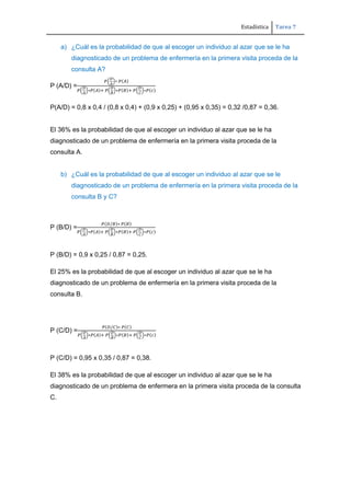 Estadística Tarea 7
a) ¿Cuál es la probabilidad de que al escoger un individuo al azar que se le ha
diagnosticado de un problema de enfermería en la primera visita proceda de la
consulta A?
P (A/D) =
P(A/D) = 0,8 x 0,4 / (0,8 x 0,4) + (0,9 x 0,25) + (0,95 x 0,35) = 0,32 /0,87 = 0,36.
El 36% es la probabilidad de que al escoger un individuo al azar que se le ha
diagnosticado de un problema de enfermería en la primera visita proceda de la
consulta A.
b) ¿Cuál es la probabilidad de que al escoger un individuo al azar que se le
diagnosticado de un problema de enfermería en la primera visita proceda de la
consulta B y C?
P (B/D) =
P (B/D) = 0,9 x 0,25 / 0,87 = 0,25.
El 25% es la probabilidad de que al escoger un individuo al azar que se le ha
diagnosticado de un problema de enfermería en la primera visita proceda de la
consulta B.
P (C/D) =
P (C/D) = 0,95 x 0,35 / 0,87 = 0,38.
El 38% es la probabilidad de que al escoger un individuo al azar que se le ha
diagnosticado de un problema de enfermera en la primera visita proceda de la consulta
C.
 