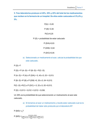 Estadística Tarea 7
5. Tres laboratorios producen el 45%, 30% y 25% del total de los medicamentos
que reciben en la farmacia de un hospital. De ellos están caducados el 3%,4% y
5%.
P(A) = 0,45
P (B)= 0,30
P(C)=0,25
P (D) = probabilidad de estar caducado
P (D/A)=0,03
P (D/B)= 0,04
P (D/C)=0,05
a) Seleccionado un medicamento al azar, calcula la probabilidad de que
este caducado.
P (D) =?
P (D) = P (A D) + P (B D) + P(C D)
P (A D) = P (A) x P (D/A) = 0, 45 x 0, 03 = 0,013.
P (B D) =P (B) x P (D/B) =0, 30 x 0, 04 =0,012.
P(C D) =P(C) x P (D/C) = 0, 25 x 0, 05 =0,012.
P (D) = 0,013 + 0,012 + 0,012 = 0,038.
Un 38% es la probabilidad de que seleccionando un medicamento al azar este
caducado.
a) Si tomamos al azar un medicamento y resulta estar caducado cual es la
probabilidad de haber sido producido por el laboratorio B?
P (B/D) =¿?
P (B/D) =
 