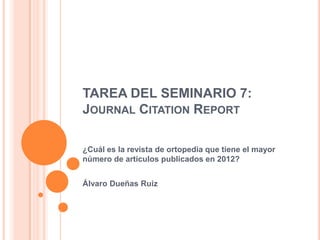 TAREA DEL SEMINARIO 7:
JOURNAL CITATION REPORT
¿Cuál es la revista de ortopedia que tiene el mayor
número de artículos publicados en 2012?

Álvaro Dueñas Ruiz

 