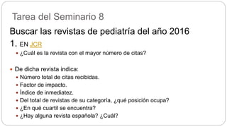 Tarea del Seminario 8
Buscar las revistas de pediatría del año 2016
1. EN JCR
 ¿Cuál es la revista con el mayor número de citas?
 De dicha revista indica:
 Número total de citas recibidas.
 Factor de impacto.
 Índice de inmediatez.
 Del total de revistas de su categoría, ¿qué posición ocupa?
 ¿En qué cuartil se encuentra?
 ¿Hay alguna revista española? ¿Cuál?
 