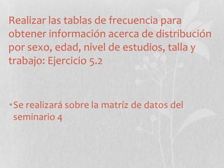Realizar las tablas de frecuencia para
obtener información acerca de distribución
por sexo, edad, nivel de estudios, talla y
trabajo: Ejercicio 5.2
•Se realizará sobre la matríz de datos del
seminario 4
 