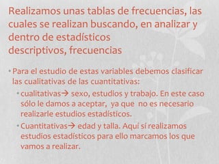 Realizamos unas tablas de frecuencias, las
cuales se realizan buscando, en analizar y
dentro de estadísticos
descriptivos, frecuencias
•Para el estudio de estas variables debemos clasificar
las cualitativas de las cuantitativas:
•cualitativas sexo, estudios y trabajo. En este caso
sólo le damos a aceptar, ya que no es necesario
realizarle estudios estadísticos.
•Cuantitativas edad y talla. Aquí sí realizamos
estudios estadísticos para ello marcamos los que
vamos a realizar.
 