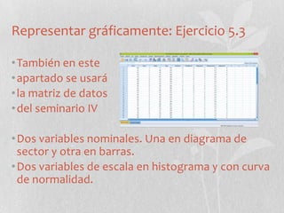 Representar gráficamente: Ejercicio 5.3
•También en este
•apartado se usará
•la matriz de datos
•del seminario IV
•Dos variables nominales. Una en diagrama de
sector y otra en barras.
•Dos variables de escala en histograma y con curva
de normalidad.
 