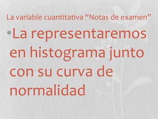 La variable cuantitativa “Notas de examen”
•La representaremos
en histograma junto
con su curva de
normalidad
 