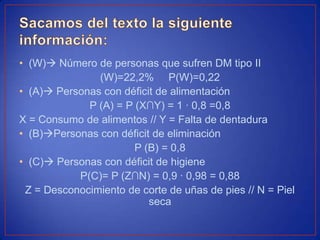 • (W) Número de personas que sufren DM tipo II
(W)=22,2% P(W)=0,22
• (A) Personas con déficit de alimentación
P (A) = P (X∩Y) = 1 · 0,8 =0,8
X = Consumo de alimentos // Y = Falta de dentadura
• (B)Personas con déficit de eliminación
P (B) = 0,8
• (C) Personas con déficit de higiene
P(C)= P (Z∩N) = 0,9 · 0,98 = 0,88
Z = Desconocimiento de corte de uñas de pies // N = Piel
seca
 