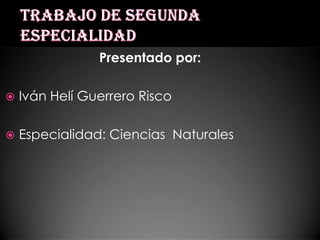 Trabajo de segunda especialidad Presentado por: Iván Helí Guerrero Risco Especialidad: Ciencias  Naturales 