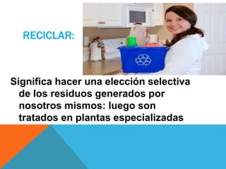 RECICLAR:
Significa hacer una elección selectiva
de los residuos generados por
nosotros mismos: luego son
tratados en plantas especializadas
 