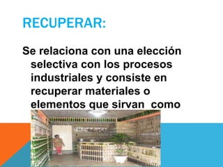 RECUPERAR:
Se relaciona con una elección
selectiva con los procesos
industriales y consiste en
recuperar materiales o
elementos que sirvan como
materia prima
 