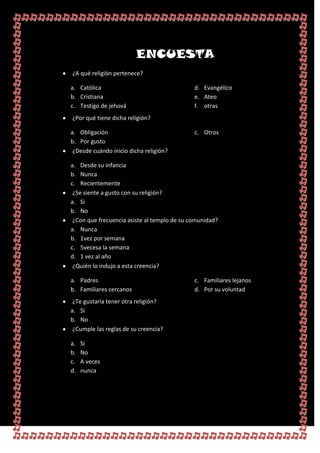 ENCUESTA
¿A qué religión pertenece?

a. Católica                                  d. Evangélico
b. Cristiana                                 e. Ateo
c. Testigo de jehová                         f. otras
¿Por qué tiene dicha religión?

a. Obligación                                c. Otros
b. Por gusto
 ¿Desde cuándo inicio dicha religión?

a. Desde su infancia
b. Nunca
c. Recientemente
 ¿Se siente a gusto con su religión?
a. Si
b. No
 ¿Con que frecuencia asiste al templo de su comunidad?
a. Nunca
b. 1vez por semana
c. 5vecesa la semana
d. 1 vez al año
 ¿Quién lo indujo a esta creencia?

a. Padres                                    c. Familiares lejanos
b. Familiares cercanos                       d. Por su voluntad
 ¿Te gustaría tener otra religión?
a. Si
b. No
 ¿Cumple las reglas de su creencia?

a.   Si
b.   No
c.   A veces
d.   nunca
 