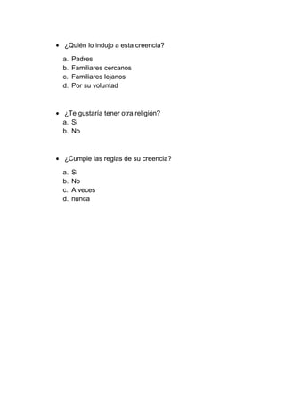 ¿Quién lo indujo a esta creencia?

a.   Padres
b.   Familiares cercanos
c.   Familiares lejanos
d.   Por su voluntad



¿Te gustaría tener otra religión?
a. Si
b. No



¿Cumple las reglas de su creencia?

a.   Si
b.   No
c.   A veces
d.   nunca
 
