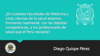 ¿En nuestras Facultades de Medicina y
otras ciencias de la salud estamos
formando realmente, con las debidas
competencias, a los profesionales de
salud que el Perú necesita?
Diego Quispe Pérez
 
