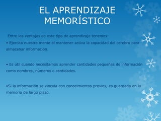EL APRENDIZAJE 
MEMORÍSTICO 
Entre las ventajas de este tipo de aprendizaje tenemos: 
• Ejercita nuestra mente al mantener activa la capacidad del cerebro para 
almacenar información. 
• Es útil cuando necesitamos aprender cantidades pequeñas de información 
como nombres, números o cantidades. 
•Si la información se vincula con conocimientos previos, es guardada en la 
memoria de largo plazo. 
 