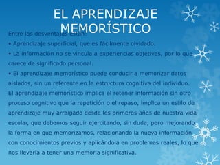 EL APRENDIZAJE 
MEMORÍSTICO Entre las desventajas están: 
• Aprendizaje superficial, que es fácilmente olvidado. 
• La información no se vincula a experiencias objetivas, por lo que 
carece de significado personal. 
• El aprendizaje memorístico puede conducir a memorizar datos 
aislados, sin un referente en la estructura cognitiva del individuo. 
El aprendizaje memorístico implica el retener información sin otro 
proceso cognitivo que la repetición o el repaso, implica un estilo de 
aprendizaje muy arraigado desde los primeros años de nuestra vida 
escolar, que debemos seguir ejercitando, sin duda, pero mejorando 
la forma en que memorizamos, relacionando la nueva información 
con conocimientos previos y aplicándola en problemas reales, lo que 
nos llevaría a tener una memoria significativa. 
 