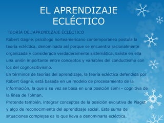 EL APRENDIZAJE 
ECLÉCTICO 
TEORÍA DEL APRENDIZAJE ECLÉCTICO 
Robert Gagné‚ psicólogo norteamericano contemporáneo postula la 
teoría ecléctica, denominada así porque se encuentra racionalmente 
organizada y considerada verdaderamente sistemática. Existe en ella 
una unión importante entre conceptos y variables del conductismo con 
los del cognoscitivismo. 
En términos de teorías del aprendizaje, la teoría ecléctica defendida por 
Robert Gagné‚ está basada en un modelo de procesamiento de la 
información, la que a su vez se basa en una posición semi - cognitiva de 
la línea de Tolman. 
Pretende también‚ integrar conceptos de la posición evolutiva de Piaget 
y algo de reconocimiento del aprendizaje social. Esta suma de 
situaciones complejas es lo que lleva a denominarla ecléctica. 
 