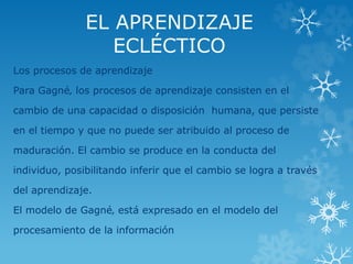 EL APRENDIZAJE 
ECLÉCTICO 
Los procesos de aprendizaje 
Para Gagné‚ los procesos de aprendizaje consisten en el 
cambio de una capacidad o disposición humana, que persiste 
en el tiempo y que no puede ser atribuido al proceso de 
maduración. El cambio se produce en la conducta del 
individuo, posibilitando inferir que el cambio se logra a través 
del aprendizaje. 
El modelo de Gagné‚ está expresado en el modelo del 
procesamiento de la información 
 