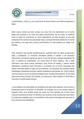 INSTITUTO TECNOLOGICO DE TUXTEPEC
                                                                                      Ensayo



constituyéndose, incluso, en una nueva forma de servicio básico que estamos dispuestos a
pagar.




Estos nuevos medios que traen consigo una nueva forma de relacionarse con el mundo
llegan para quedarse y sin duda para seguir evolucionando. Así las cosas, no podemos
correr el riesgo de convertirnos en meros espectadores de estos procesos ya que este
transporte de los cambios nos puede dejar abajo y consiguientemente aislados de un mundo
que cambia y nos exige más y nuevos conocimientos, en otras palabras nos, obliga a ser




                                                                                                 Ingeniería en Informática
flexibles.




Toda revolución trae grandes transformaciones, quedando atrás las viejas concepciones,
ideas y paradigmas. La revolución tecnológica plantea un desafío a las empresas,
instituciones y sociedad en general ya que en su uso hay enormes ventajas competitivas. Se
abre un abanico de posibilidades, una nueva forma de hacer negocios, más y mejor
información para tomar buenas decisiones, otras formas de trabajo o relación laboral
(teletrabajo), ciudadanos mejor informados y conectados con el mundo, estudiantes que
pueden interactuar desde su hogar con los profesores, una educación que incorpora nuevas
metodologías interactivas que logran mejores resultados de aprendizaje, etc. Todo lo anterior
nos hace suponer que los avances tecnológicos traen consigo sólo beneficios, lo que hasta
cierto punto parece correcto. Sin embargo, y en este punto, cabe incorporar un tema ético y
moral que no puede quedar excluido.




La tecnología se ha desarrollado con propósitos que hasta ahora aparecen como buenos o
beneficiosos para la humanidad, es discutible, sin embargo, que su uso siempre tenga un
propósito noble, pues también puede ser usada con fines egoístas que muchas veces
vulneran los derechos de otros. En definitiva, nos movemos en los umbrales de lo permitido y
lo moralmente aceptable, pero no es que falle en este punto la tecnología sino que quien la
usa y abusa de sus posibilidades.



                                                                                                10
 