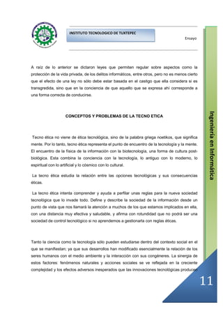 INSTITUTO TECNOLOGICO DE TUXTEPEC
                                                                                        Ensayo




A raíz de lo anterior se dictaron leyes que permiten regular sobre aspectos como la
protección de la vida privada, de los delitos informáticos, entre otros, pero no es menos cierto
que el efecto de una ley no sólo debe estar basada en el castigo que ella considera si es
transgredida, sino que en la conciencia de que aquello que se expresa ahí corresponde a
una forma correcta de conducirse.




                                                                                                    Ingeniería en Informática
                     CONCEPTOS Y PROBLEMAS DE LA TECNO ETICA




Tecno ética no viene de ética tecnológica, sino de la palabra griega noetikos, que significa
mente. Por lo tanto, tecno ética representa el punto de encuentro de la tecnología y la mente.
El encuentro de la física de la información con la biotecnología, una forma de cultura post-
biológica. Esta combina la conciencia con la tecnología, lo antiguo con lo moderno, lo
espiritual con lo artificial y lo cósmico con lo cultural.

La tecno ética estudia la relación entre las opciones tecnológicas y sus consecuencias
éticas.

La tecno ética intenta comprender y ayuda a perfilar unas reglas para la nueva sociedad
tecnológica que lo invade todo. Define y describe la sociedad de la información desde un
punto de vista que nos llamará la atención a muchos de los que estamos implicados en ella,
con una distancia muy efectiva y saludable, y afirma con rotundidad que no podrá ser una
sociedad de control tecnológico si no aprendemos a gestionarla con reglas éticas.




Tanto la ciencia como la tecnología sólo pueden estudiarse dentro del contexto social en el
que se manifiestan; ya que sus desarrollos han modificado esencialmente la relación de los
seres humanos con el medio ambiente y la interacción con sus congéneres. La sinergia de
estos factores: fenómenos naturales y acciones sociales se ve reflejada en la creciente
complejidad y los efectos adversos inesperados que las innovaciones tecnológicas producen


                                                                                                   11
 