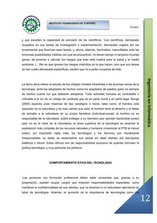 INSTITUTO TECNOLOGICO DE TUXTEPEC
                                                                                      Ensayo



y que exceden la capacidad de previsión de los científicos. “Los científicos, demasiado
ocupados en sus tareas de investigación y experimentación, demasiado urgidos por los
empresarios que financian esas tareas, y, ahora, además, fascinados, maravillados ante las
inmensas posibilidades inéditas con que se encuentran, no tienen tiempo ni tampoco muchas
ganas, de ponerse a calcular los riesgos que todo esto implica para la salud y el medio
ambiente. (…)No es que ignoren los riesgos implícitos en lo que hacen, sino que sus tareas
se han vuelto demasiado específicas; sienten que no pueden ocuparse de todo.




                                                                                                  Ingeniería en Informática
La tecno ética refiere al estudio de los códigos morales inherentes a las diversas ramas de la
tecnología, tanto los adoptados de hechos como los aceptados de palabra (pero no siempre
de hecho) cuanto los que debieran adoptarse. Toda actividad humana es controlable o
criticable a la luz de un código de conducta que es en parte moral y en parte legal. Bunge
(2000) explicita unas máximas de tipo axiológico o moral, tales como: el hombre está
separado de la naturaleza y es mas valioso que esta; el hombre tiene el derecho y el deber
de someter a la naturaleza en su propio beneficio (individual-social); el hombre no es
responsable de la naturaleza: podrá proteger a su hermano (por ejemplo haciéndole preso)
pero no es la nana de la naturaleza; la tarea suprema de la tecnología es alcanzar la
explotación más compleja de los recursos naturales y humanos (maximizar el PTB al menor
costo), sin importarle nada más; los tecnólogos y los técnicos son moralmente
irresponsables: su deber es desempeñar sus tareas sin dejar distraer por escrúpulos
estéticos o éticos. Estos últimos son de responsabilidad exclusiva de quienes formulan la
política tecnología, y muy particular los políticos.




                       COMPORTAMIENTO ETICO DEL TECNOLOGO




Las personas con formación profesional deben estar consientes que, gracias a su
preparación, pueden ocupar cargos que imponen responsabilidades especiales, como
mantener la confidencialidad de sus clientes, que no tendrían si no estuviesen ejerciendo su
labor de tecnólogos. Además, el aumento de la importancia de tecnologías como los

                                                                                                 12
 