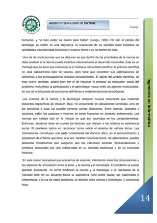 INSTITUTO TECNOLOGICO DE TUXTEPEC
                                                                                       Ensayo



humanos, y no todo poder es bueno para todos" (Bunge, 1996) Por ello el periplo del
tecnólogo se centra en una disyuntiva: la realización de su sensible labor forjadora de
sociedades o la pasividad silenciosa y evasiva frente a su rol dentro de ellas.

Una de las implicaciones que se deducen es que dentro de las prioridades de la ciencia se
debe analizar si la ciencia puede contribuir efectivamente al desarrollo sostenible. Este es un
mensaje que se tiene que comunicar a sí misma la comunidad científica; la práctica científica
no está básicamente libre de valores, pero tiene que encontrar sus justificaciones en
referencia a las preocupaciones sociales prevalecientes. El objeto del ámbito científico, en




                                                                                                   Ingeniería en Informática
este nuevo contexto, podría bien ser el de impulsar el proceso de resolución social del
problema, incluyendo la participación y el aprendizaje mutuo entre los agentes involucrados,
en vez de la búsqueda de soluciones definitivas o implementaciones tecnológicas.

Los avances de la ciencia y la tecnología propician nuevos escenarios que reclaman
esfuerzos específicos de creación ética, no únicamente en aplicaciones concretas, sino en
los principios a cuya luz pueden tomarse ciertas decisiones. Entre normas, actitudes y
acciones, están las posturas y visiones de seres humanos en contexto determinado. Las
normas son validas solo en la medida en que son asumidas en los comportamientos.
Entonces, debemos tener en cuenta los factores que otorgan a los criterios su pertinencia
social. El problema radica en reconocer como valido el sistema de valores éticos. Las
motivaciones constituyen una parte fundamental del dominio ético, en el reconocimiento y
aceptación de criterios que tiene, a la vez, carácter individual social. De esta manera, pueden
deducirse mecanismos que aseguren que los individuos asuman representaciones y
símbolos producidos por una colectividad en su contexto tradicional y en su evolución
histórica.

En este marco conceptual que acabamos de exponer, intentamos situar las circunstancias y
los espacios de vinculación entre la ética, y la ciencia y la tecnología. El problema se puede
plantear analizando, no como modifican la ciencia y la tecnología a la naturaleza de la
voluntad libre en su esfuerzo hacia la autonomía, sino como puede ser examinada e
interpretada, a la luz de estas tensiones, la relación entre ciencia y tecnología, y conciencia
ética.




                                                                                                  14
 
