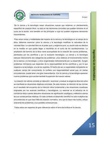 INSTITUTO TECNOLOGICO DE TUXTEPEC
                                                                                         Ensayo



    De la ciencia y la tecnología nacen situaciones nuevas que reclaman un planteamiento
específico de creación ética, no solo en las decisiones concretas que pueden tomarse en el
curso de la acción, sino también en los principios a cuya luz pueden originarse decisiones
trascendentes.

    Para situar zonas y modalidades del impacto de la ciencia y la tecnología en el campo de la
ética, debemos examinar cómo la ciencia y la tecnología modifican la naturaleza de la
voluntad libre. La voluntad libre es el poder puro y exigencia pura, su acción solo es efectiva
en la medida en que pueda llegar a inscribirse en el curso de los acontecimientos. La




                                                                                                     Ingeniería en Informática
ampliación del dominio de la ética viene acompañada de la creación de nuevos problemas,
planteados por los científicos y por la evolución tecnológica. La ciencia y la tecnología
esbozan básicamente dos categorías de problemas: unos relativos al funcionamiento mismo
de la ciencia y la tecnología, y otros engendrados indirectamente por su desarrollo. Surgen
problemas intrínsecos que dependen de la responsabilidad de los científicos y, por lo que
respecta a la tecnología, a la de los expertos. El hecho de ser un especialista competente en
cualquier campo del conocimiento, le confiere una responsabilidad social que, en ciertas
circunstancias, puede tener una gran trascendencia. Con la ciencia y la tecnología aparecen
nuevos problemas que suscitan también la aparición de nuevos valores.

    La creación de valores consiste en descubrir, reconocer y evaluar la exigencia ética tal como
se manifiesta en situaciones objetivas concretas. De esta manera, la intención de las normas
es el resultado del encuentro de la intención ética fundamental y las situaciones novedosas
originadas por los avances científicos y tecnológicos. Lo esencial es el esfuerzo de la
conciencia ética cuando descubre situaciones de significación axiológica y reflexiona acerca
de sus consecuencias relativas. En este contexto el desarrollo científico no solo multiplica las
circunstancias en que hace falta tal creación normativa, sino que la hace más lucida y eficaz
aclarando los problemas y sus posibles consecuencias.

Todos estos son aspectos de gran relevancia sobre el tema de la ética en la ciencia.

.




                                                                                                    15
 