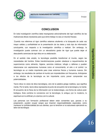 INSTITUTO TECNOLOGICO DE TUXTEPEC
                                                                                      Ensayo




                                       CONCLUSION
En toda investigación científica debe impregnarse adicionalmente del rigor científico de las
implicancias éticas necesarias para que dicho trabajo no sea un rotundo fracaso.

Cuando nos referimos al rigor científico estamos aludiendo a la búsqueda de cada vez
mayor validez y confiabilidad en la presentación de los datos y todo tipo de información
concluyente, con respecto a la investigación científica a realizar. Sin embargo, la




                                                                                                  Ingeniería en Informática
investigación puede culminar con un elevadísimo grado de rígor que pueda dejar al
descubierto carencias de rigor ético en su elaboración.

En el sentido más amplio, la tecnología posibilita transformar el mundo, según las
necesidades del hombre. Estas transformaciones pueden obedecer a requerimientos de
supervivencia como alimento, higiene, servicios médicos; refugio o defensa o pueden
relacionarse con aspiraciones humanas como el conocimiento, el arte o el control. La
tecnología es un medio importante para crear entornos físicos y humanos nuevos. Sin
embargo, los resultados de cambiar el mundo son impredecibles con frecuencia. Anticiparse
a los efectos de la tecnología es tan importante como prever comprender sus
potencialidades.

Tecno ética no viene de ética tecnológica, sino de la palabra griega noetikos, que significa
mente. Por lo tanto, tecno ética representa el punto de encuentro de la tecnología y la mente.
El encuentro de la física de la información con la biotecnología, una forma de cultura post-
biológica. Esta combina la conciencia con la tecnología, lo antiguo con lo moderno, lo
espiritual con lo artificial y lo cósmico con lo cultural.

Las personas con formación profesional deben estar consientes que, gracias a su
preparación, pueden ocupar cargos que imponen responsabilidades especiales, como
mantener la confidencialidad de sus clientes, que no tendrían si no estuviesen ejerciendo su
labor de tecnólogos




                                                                                                 16
 