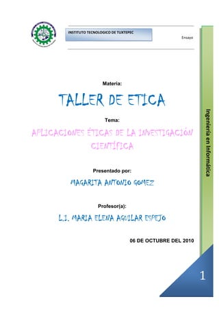 INSTITUTO TECNOLOGICO DE TUXTEPEC
                                                        Ensayo




                         Materia:



      TALLER DE ETICA




                                                                 Ingeniería en Informática
                          Tema:

APLICACIONES ÉTICAS DE LA INVESTIGACIÓN
              CIENTÍFIC
              CIENTÍFICA

                    Presentado por:

         MAGARITA ANTONIO GOMEZ

                       Profesor(a):

      L.I. MARIA ELENA AGUILAR ESPEJO

                                       06 DE OCTUBRE DEL 2010




                                                                 1
 