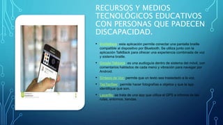RECURSOS Y MEDIOS
TECNOLÓGICOS EDUCATIVOS
CON PERSONAS QUE PADECEN
DISCAPACIDAD.
• BrailleBack: esta aplicación permite conectar una pantalla braille
compatible al dispositivo por Bluetooth. Se utiliza junto con la
aplicación TalkBack para ofrecer una experiencia combinada de voz
y sistema braille.
• Google Talkback: es una audioguía dentro de sistema del móvil, con
comentarios hablados de cada menú y vibración para navegar por
Android.
• Síntesis de Voz: permite que un texto sea trasladado a la voz.
• TapTapSee: permite hacer fotografías a objetos y que la app
identifique qué son.
• Lazarillo: se trata de una app que utiliza el GPS e informa de las
rutas, entornos, tiendas.
 