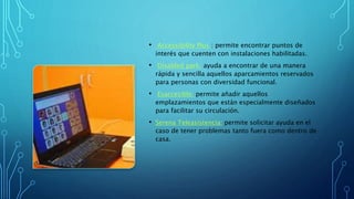 • Accessibility Plus : permite encontrar puntos de
interés que cuenten con instalaciones habilitadas.
• Disabled park: ayuda a encontrar de una manera
rápida y sencilla aquellos aparcamientos reservados
para personas con diversidad funcional.
• Esaccesible: permite añadir aquellos
emplazamientos que están especialmente diseñados
para facilitar su circulación.
• Serena Teleasistencia: permite solicitar ayuda en el
caso de tener problemas tanto fuera como dentro de
casa.
 