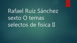 Rafael Ruiz Sánchez
sexto O temas
selectos de fisica II
 