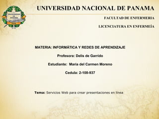 Tema: Servicios Web para crear presentaciones en línea
UNIVERSIDAD NACIONAL DE PANAMA
FACULTAD DE ENFERMERIA
LICENCIATURA EN ENFERMEÍA
MATERIA: INFORMÁTICA Y REDES DE APRENDIZAJE
Profesora: Delis de Garrido
Estudiante: Maria del Carmen Moreno
Cedula: 2-108-937
 