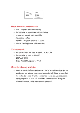 Tales         Tales
                   como: *ZA     como:
                   *G50          *F7C6
                                 *F33C12




Hojas de cálculo en el mercado
  •   Calc., integrada en open office.org
  •   Microsoft Excel, integrada en Microsoft office
  •   gnumeric ,integrada en gnomo office
  •   kspread de k office
  •   nombres , integrada en Word de apple
  •   latus 1-2-3 integrada en lotus smart suit


Valor comercial
  •   Microsoft office Excel 2007 academic us $114.50
  •   Microsoft Excel 2007 us $ 176.00
  •   2007 us $164.99
  •   Excel Mac 2008 upgrade us $96.01


Características y ventajas
  •   es un programa de fácil manejo y muy potente se realizan trabajos como
      pueden ser una factura o bien nominas o m también llevar un control de
      los puntos del banco, llevar las comisiones, pagos, etc. Los cálculos de
      estos programas en si no son calculados sino se calculan de alguna
      manera normal en lo que seria el mismo programa.
 