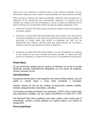 audio por lo que podemos ir narrando sobre lo que estamos haciendo. Es una
herramienta ideal para crear nuestros propios tutoriales de manera rápida y sencilla.
Para comenzar a realizar una captura de pantalla, debemos iniciar la aplicación. A
diferencia de las aplicaciones que normalmente utilizamos, no veremos que se
muestre una ventana sino que se habilitará un icono en el área de notificación de la
barra de tareas que nos permitirá indicar que tipo de captura deseamos iniciar.
 Utilizamos la opción Start Recording si deseamos capturar todo lo que hagamos
en nuestro equipo.
 Utilizamos la opción Start Recoding Application para capturar solo las acciones
o procesos realizados en una sola de las aplicaciones que tenemos abiertas. Al
posicionar el mouse sobre esta opción se despliega una lista con las
aplicaciones que tenemos abiertas para que seleccionemos las acciones o
procesos sobre el cual deseamos realizar la grabación.
 Utilizamos la opción Start Recording Region si lo que necesitamos es capturar
lo que sucede en una zona concreta de nuestra pantalla. Al seleccionar esta
opción se visualizará un puntero en forma de cruz y la actualmente en ejecución.
Photo Story
Es una herramienta gratuita para los usuarios de Windows con la que es posible
desarrollar emotivas presentaciones fotográficas con una mezcla de imágenes,
música y narración de voz.
Características
El programa permite aplicar a las fotografías una decena de filtros gráficos, que van
desde un sencillo dibujo a trazos hasta pinceladas y bosquejos.
Además, dispone de más de una veintena de transiciones distintas: estrellas,
fundidos, desplazamientos horizontales y verticales.
Los formatos de salida son también muy numerosos. A DVD y CD se añaden otros
para dispositivos portátiles, que van desde SmartPhones a Pocket PC o PSP.
Con Microsoft Photo Story puedemos crear hasta nuestra propia música para la
presentación, siempre y cuando prefieras una melodía casera a una canción en
formato MP3.
Force download
 