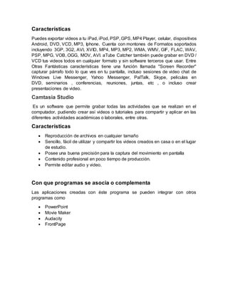 Características
Puedes exportar videos a tu iPad, iPod, PSP, GPS, MP4 Player, celular, dispositivos
Android, DVD, VCD, MP3, Iphone. Cuenta con montones de Formatos soportados
incluyendo 3GP, 3G2, AVI, XVID, MP4, MP3, MP2, WMA, WMV, GIF, FLAC, WAV,
PSP, MPG, VOB, OGG, MOV, AVI. aTube Catcher también puede grabar en DVD /
VCD tus videos todos en cualquier formato y sin software terceros que usar. Entre
Otras Fantásticas características tiene una función llamada "Screen Recorder"
capturar párrafo todo lo que ves en tu pantalla, incluso sesiones de video chat de
Windows Live Messenger, Yahoo Messenger, PalTalk, Skype, peliculas en
DVD, seminarios , conferencias, reuniones, juntas, etc , o incluso crear
presentaciones de video.
Camtasia Studio
Es un software que permite grabar todas las actividades que se realizan en el
computador, pudiendo crear así videos o tutoriales para compartir y aplicar en las
diferentes actividades académicas o laborales, entre otras.
Características
 Reproducción de archivos en cualquier tamaño
 Sencillo, fácil de utilizar y compartir los videos creados en casa o en el lugar
de estudio.
 Posee una buena precisión para la captura del movimiento en pantalla
 Contenido profesional en poco tiempo de producción.
 Permite editar audio y video.
Con que programas se asocia o complementa
Las aplicaciones creadas con éste programa se pueden integrar con otros
programas como
 PowerPoint
 Movie Maker
 Audacity
 FrontPage
 