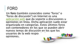 FORO
Un foro (también conocidos como "foros" o
"foros de discusión") en Internet es una
aplicación web que da soporte a discusiones u
opiniones en línea. Dicha aplicación suele estar
organizada en categorías. Estos últimos foros
son contenedores en los que se pueden abrir
nuevos temas de discusión en los que los
usuarios de la web responderán con sus
opiniones.
 