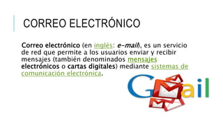 CORREO ELECTRÓNICO
Correo electrónico (en inglés: e-mail), es un servicio
de red que permite a los usuarios enviar y recibir
mensajes (también denominados mensajes
electrónicos o cartas digitales) mediante sistemas de
comunicación electrónica.
 