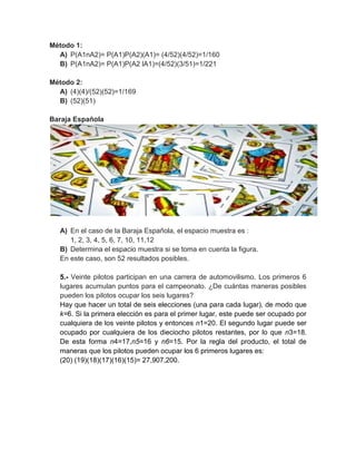 Método 1:
  A) P(A1nA2)= P(A1)P(A2)(A1)= (4/52)(4/52)=1/160
  B) P(A1nA2)= P(A1)P(A2 lA1)=(4/52)(3/51)=1/221

Método 2:
  A) (4)(4)/(52)(52)=1/169
  B) (52)(51)

Baraja Española




   A) En el caso de la Baraja Española, el espacio muestra es :
      1, 2, 3, 4, 5, 6, 7, 10, 11,12
   B) Determina el espacio muestra si se toma en cuenta la figura.
   En este caso, son 52 resultados posibles.

   5.- Veinte pilotos participan en una carrera de automovilismo. Los primeros 6
   lugares acumulan puntos para el campeonato. ¿De cuántas maneras posibles
   pueden los pilotos ocupar los seis lugares?
   Hay que hacer un total de seis elecciones (una para cada lugar), de modo que
   k=6. Si la primera elección es para el primer lugar, este puede ser ocupado por
   cualquiera de los veinte pilotos y entonces n1=20. El segundo lugar puede ser
   ocupado por cualquiera de los dieciocho pilotos restantes, por lo que n3=18.
   De esta forma n4=17,n5=16 y n6=15. Por la regla del producto, el total de
   maneras que los pilotos pueden ocupar los 6 primeros lugares es:
   (20) (19)(18)(17)(16)(15)= 27,907,200.
 