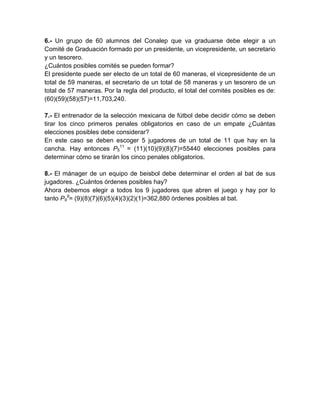 6.- Un grupo de 60 alumnos del Conalep que va graduarse debe elegir a un
Comité de Graduación formado por un presidente, un vicepresidente, un secretario
y un tesorero.
¿Cuántos posibles comités se pueden formar?
El presidente puede ser electo de un total de 60 maneras, el vicepresidente de un
total de 59 maneras, el secretario de un total de 58 maneras y un tesorero de un
total de 57 maneras. Por la regla del producto, el total del comités posibles es de:
(60)(59)(58)(57)=11,703,240.

7.- El entrenador de la selección mexicana de fútbol debe decidir cómo se deben
tirar los cinco primeros penales obligatorios en caso de un empate ¿Cuántas
elecciones posibles debe considerar?
En este caso se deben escoger 5 jugadores de un total de 11 que hay en la
cancha. Hay entonces P511 = (11)(10)(9)(8)(7)=55440 elecciones posibles para
determinar cómo se tirarán los cinco penales obligatorios.

8.- El mánager de un equipo de beisbol debe determinar el orden al bat de sus
jugadores. ¿Cuántos órdenes posibles hay?
Ahora debemos elegir a todos los 9 jugadores que abren el juego y hay por lo
tanto P99= (9)(8)(7)(6)(5)(4)(3)(2)(1)=362,880 órdenes posibles al bat.
 